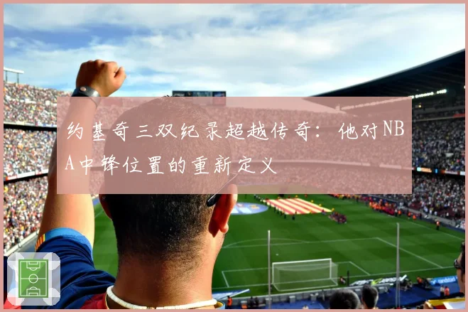 约基奇三双纪录超越传奇：他对NBA中锋位置的重新定义