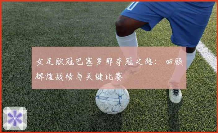 女足欧冠巴塞罗那夺冠之路：回顾辉煌战绩与关键比赛