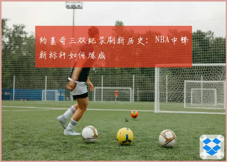 约基奇三双纪录刷新历史：NBA中锋新标杆如何炼成
