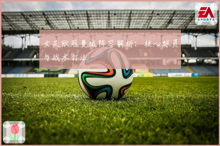 女足欧冠曼城阵容解析：核心球员与战术打法