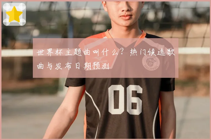 世界杯主题曲叫什么？热门候选歌曲与发布日期预测