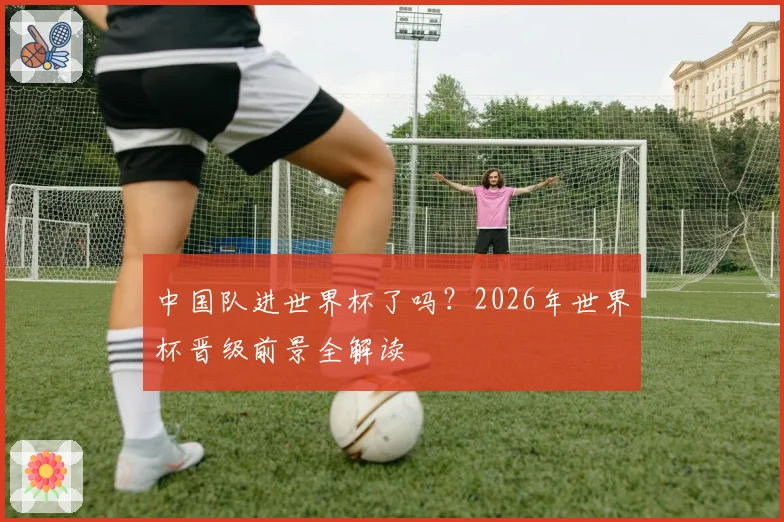 中国队进世界杯了吗？2026年世界杯晋级前景全解读