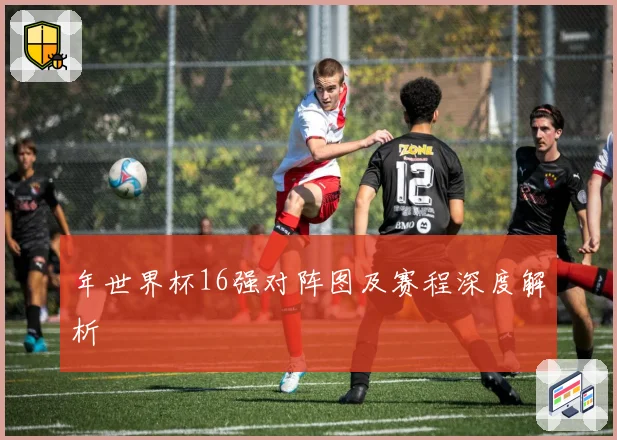 年世界杯16强对阵图及赛程深度解析