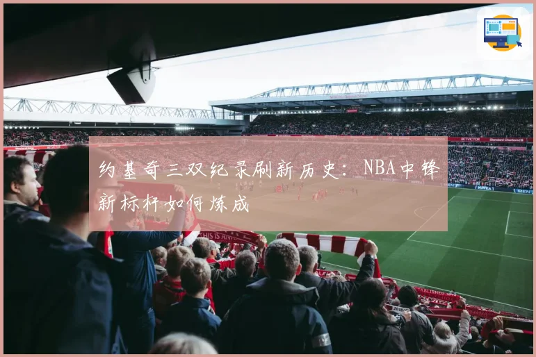 约基奇三双纪录刷新历史：NBA中锋新标杆如何炼成