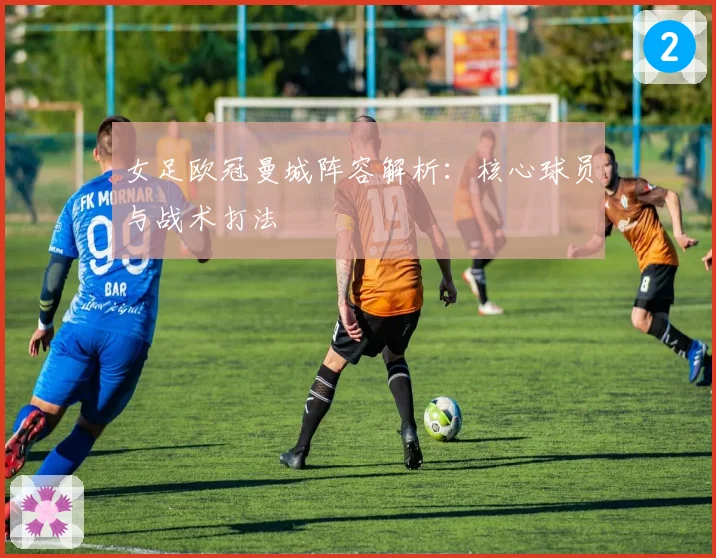 女足欧冠曼城阵容解析：核心球员与战术打法