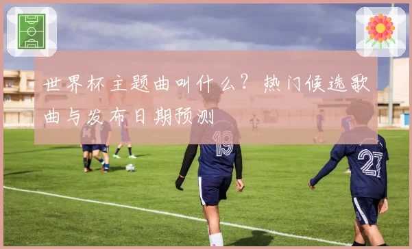 世界杯主题曲叫什么？热门候选歌曲与发布日期预测