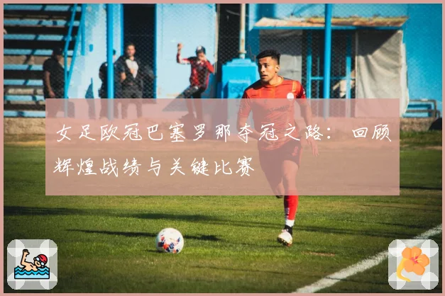 女足欧冠巴塞罗那夺冠之路：回顾辉煌战绩与关键比赛