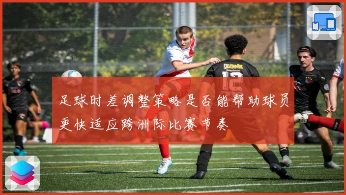 足球时差调整策略是否能帮助球员更快适应跨洲际比赛节奏