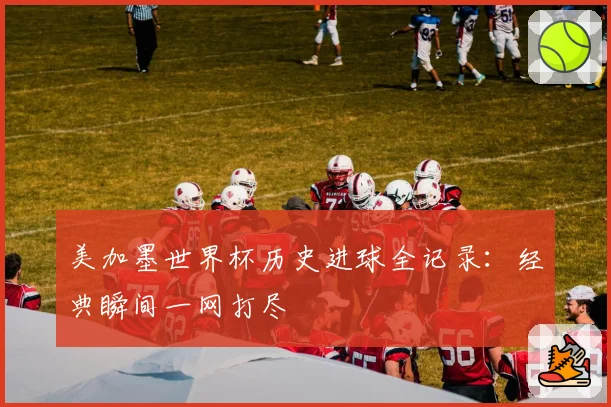 美加墨世界杯历史进球全记录：经典瞬间一网打尽