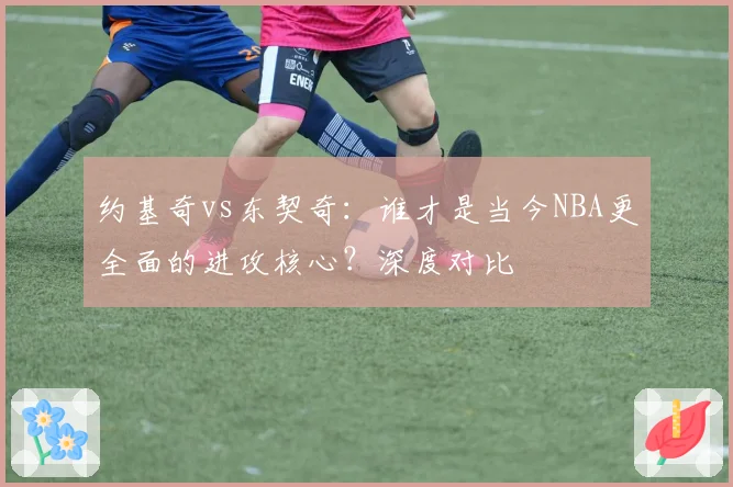 约基奇vs东契奇：谁才是当今NBA更全面的进攻核心？深度对比